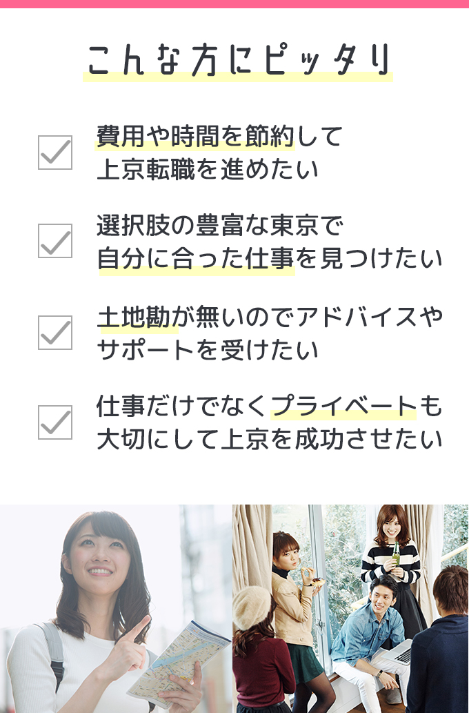 こんな方にピッタリ　費用や時間を節約して上京転職を進めたい　選択肢の豊富な東京で自分に合った仕事を見つけたい　土地勘が無いのでアドバイスやサポートを受けたい　仕事だけでなくプライベートも大切にして上京を成功させたい